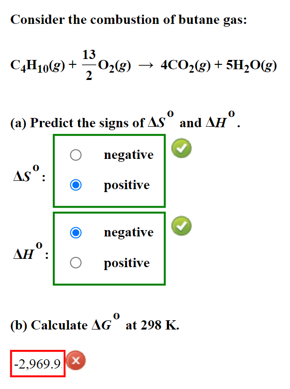 Consider the combustion of butane gas:
13
C4H10(g) + - O₂(g) → 4CO₂(g) + 5H₂O(g)
2
(a) Predict the signs of ASº and AHº.
negative
Asº:
positive
negative
AHO:
positive
0
(b) Calculate AG at 298 K.
-2,969.9 X