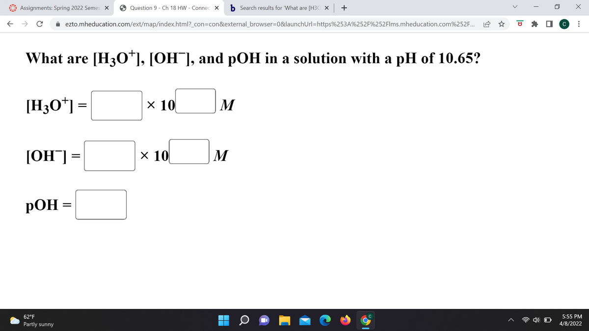 Assignments: Spring 2022 Semes X
O Question 9 - Ch 18 HW - Connec X
b Search results for 'What are [H3O × +
->
A ezto.mheducation.com/ext/map/index.html?_con=con&external_browser=0&launchUrl=https%253A%252F%252Flms.mheducation.com%252F...
C
What are [H30*], [OH¯], and pOH in a solution with a pH of 10.65?
[H3O*] =
x 10
M
х 10
M
= LHO]
РОН
62°F
5:55 PM
Partly sunny
4/8/2022
>
