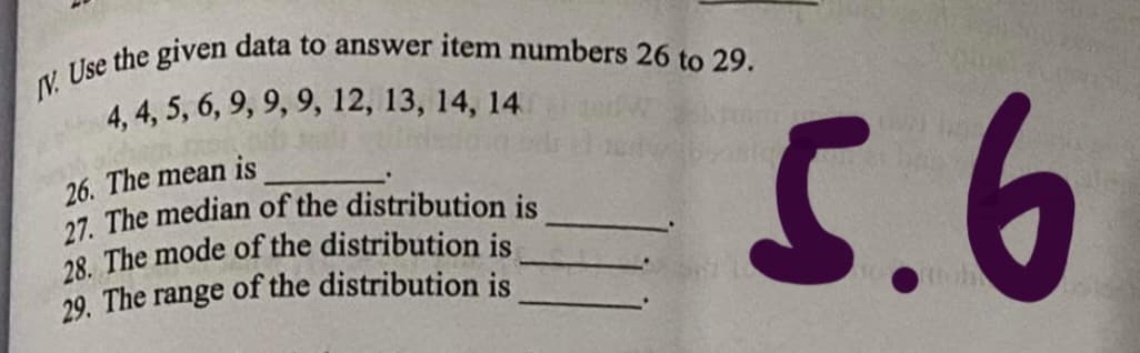 V. Use the given data to answer item numbers 26 to 29.
4, 4, 5, 6, 9, 9, 9, 12, 13, 14, 14
26. The mean is
27. The median of the distribution is
28 The mode of the distribution is
29. The range of the distribution is
5.6
