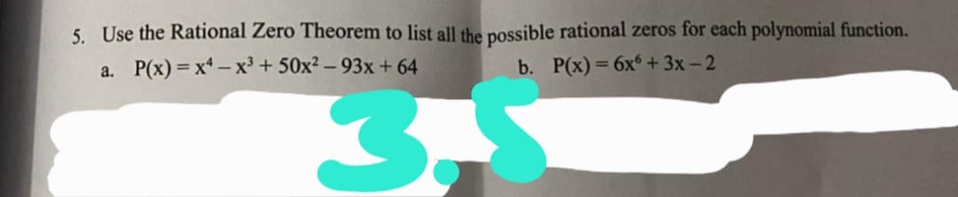 5. Use the Rational Zero Theorem to list all the possible rational zeros for each polynomial function.
a. P(x) = x – x³ + 50x² – 93x + 64
b. P(x) = 6x + 3x- 2
3.
