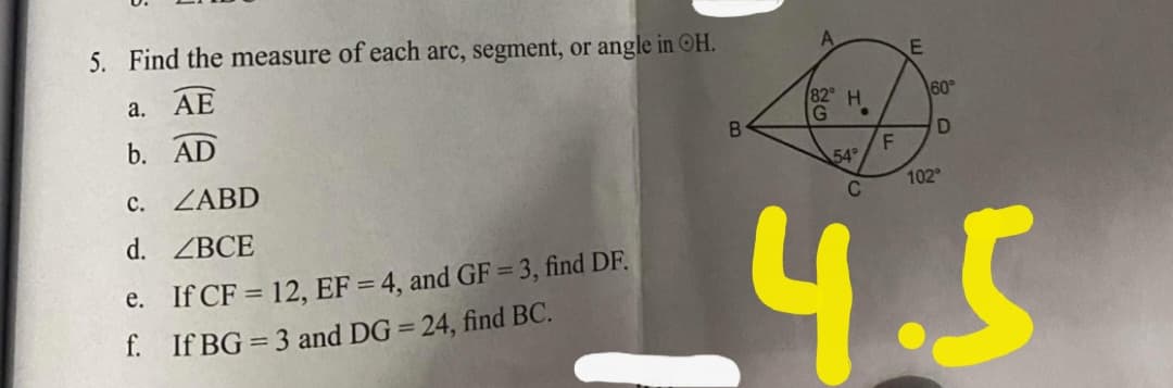 5. Find the measure of each arc, segment, or angle in OH.
а.
AE
82 H
60°
b. AD
54
c. ZABD
102
C
4.5
d. ZBCE
e. If CF = 12, EF = 4, and GF = 3, find DF.
f. If BG = 3 and DG = 24, find BC.
