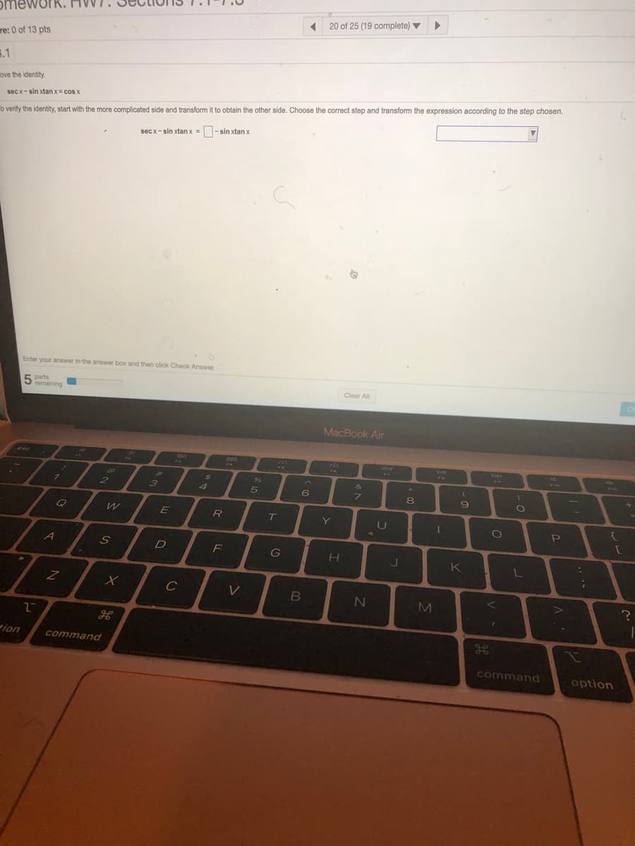 omewurk
20 of 25 (19 complete) ▼
re: 0 of 13 pts
5.1
ove the identity.
sec x-sin xtan x= cos x
o verify the identity, start with the more complicated side and transform it to obtain the other side. Choose the correct step and transform the expression according to the step chosen.
secx- sin xtan x = O- sin xtan x
Enter your answer in the answer box and then click Check Answer.
5 parts
remaining
Clear All
MacBook Air
23
96
&
2.
3
4
6
7.
Q
R
Y
U
A
F
G
K
C
ion
command
command
option
