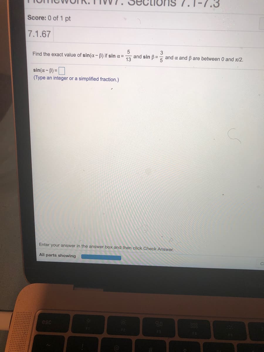 7.1-7.
Score: 0 of 1 pt
7.1.67
Find the exact value of sin(a - B) if sin a=
and sin B=
13
and a and Bare between 0 and T/2.
sin(a- B) =|
(Type an integer or a simplified fraction.)
Enter your answer in the answer box and then click Check Answer.
All parts showing
esc
F1
F2
F3
F4
%23
