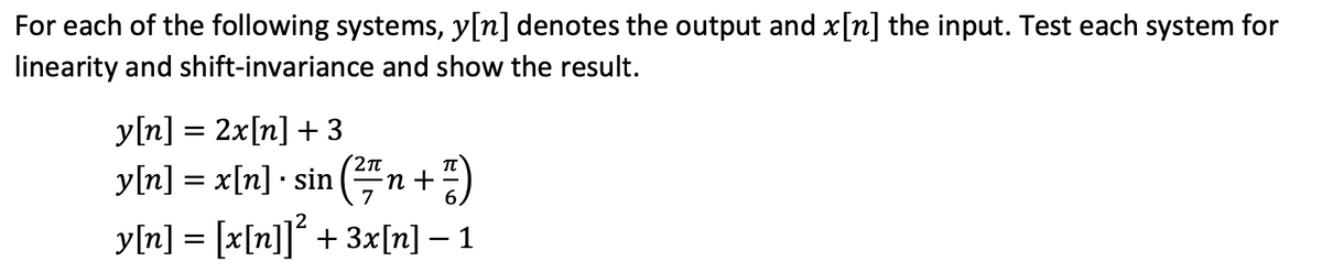 For each of the following systems, y[n] denotes the output and x[n] the input. Test each system for
linearity and shift-invariance and show the result.
y[n] = 2x[n] +3
y[n] = x[n] · sin (²7/₁
2π
(²/7/n + ²)
y[n] = [x[n]]² + 3x[n] – 1