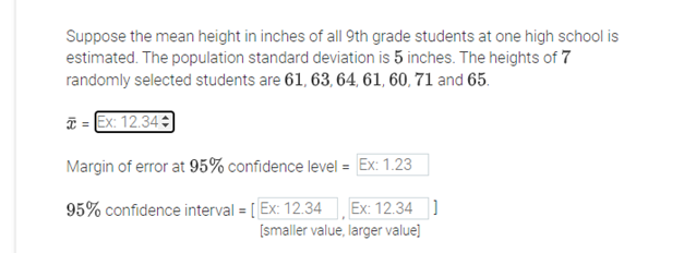 Suppose the mean height in inches of all 9th grade students at one high school is
estimated. The population standard deviation is 5 inches. The heights of 7
randomly selected students are 61, 63, 64, 61, 60, 71 and 65.
T = Ex: 12.34
Margin of error at 95% confidence level = [Ex: 1.23
95% confidence interval = [ Ex: 12.34 Ex: 12.34 ]
[smaller value, larger value]
