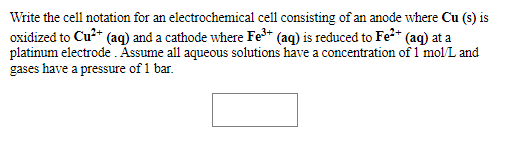 Write the cell notation for an electrochemical cell consisting of an anode where Cu (s) is
oxidized to Cu?* (ag) and a cathode where Fe+ (aq) is reduced to Fe2* (aq) at a
platinum electrode Assume all aqueous solutions have a concentration of 1 molL and
gases have a pressure of 1 bar.
