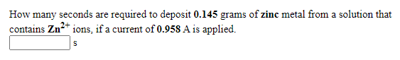 How many seconds are required to deposit 0.145 grams of zinc metal from a solution that
contains Zn* ions, if a current of 0.958 A is applied.
