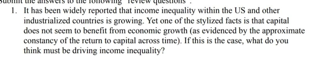 question
1. It has been widely reported that income inequality within the US and other
industrialized countries is growing. Yet one of the stylized facts is that capital
does not seem to benefit from economic growth (as evidenced by the approximate
constancy of the return to capital across time). If this is the
think must be driving income inequality?
case,
what do you
