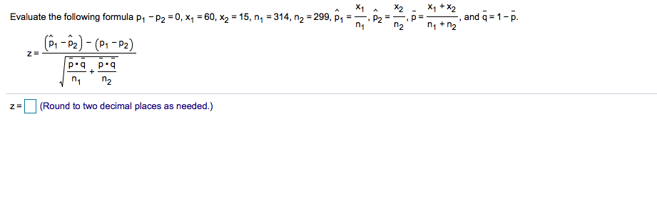 X1
Evaluate the following formula p, - P2 = 0, x4 = 60, x2 = 15, ng = 314, n2 = 299, p1
X1 +X2
, and q = 1-p.
n1 +n2
(P, - P2) - (P1 – P2)
z=
n2
(Round to two decimal places as needed.)
