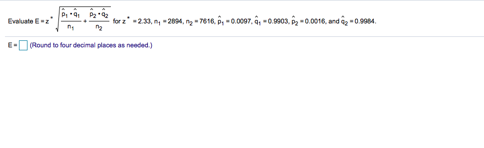 P1 91 P2 •92
Evaluate E =z*
for z = 2.33, n, =2894, n2 = 7616, P1 = 0.0097, q, = 0.9903, P2 = 0.0016, and q2 = 0.9984.
n2
%3D
E=
| (Round to four decimal places as needed.)
