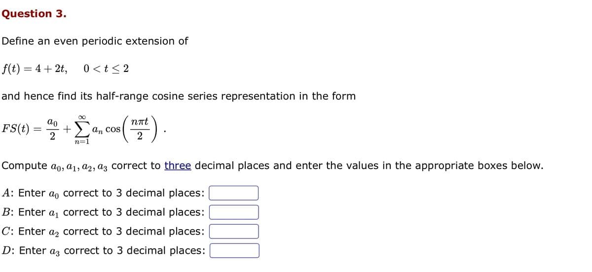 Question 3.
Define an even periodic extension of
f(t) = 4 + 2t,
and hence find its half-range cosine series representation in the form
FS(t)
=
ao
2
0<t≤2
∞
+ Σ ancos
n=1
nπt
a, cos (12)
Compute aº, a₁, a2, a3 correct to three decimal places and enter the values in the appropriate boxes below.
A: Enter a correct to 3 decimal places:
B: Enter a₁ correct to 3 decimal places:
C: Enter a correct to 3 decimal places:
D: Enter a3 correct to 3 decimal places: