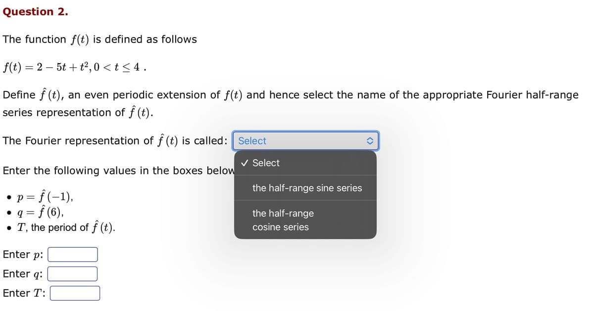 Question 2.
The function f(t) is defined as follows
f(t) = 25t+t²,0 < t < 4.
Define f (t), an even periodic extension of f(t) and hence select the name of the appropriate Fourier half-range
series representation of f(t).
The Fourier representation of ƒ (t) is called: Select
Enter the following values in the boxes below
= f(−1),
P:
• q = ƒ (6),
• T, the period of ƒ (t).
Enter p:
Enter q:
Enter T:
000
Select
the half-range sine series
the half-range
cosine series
<>