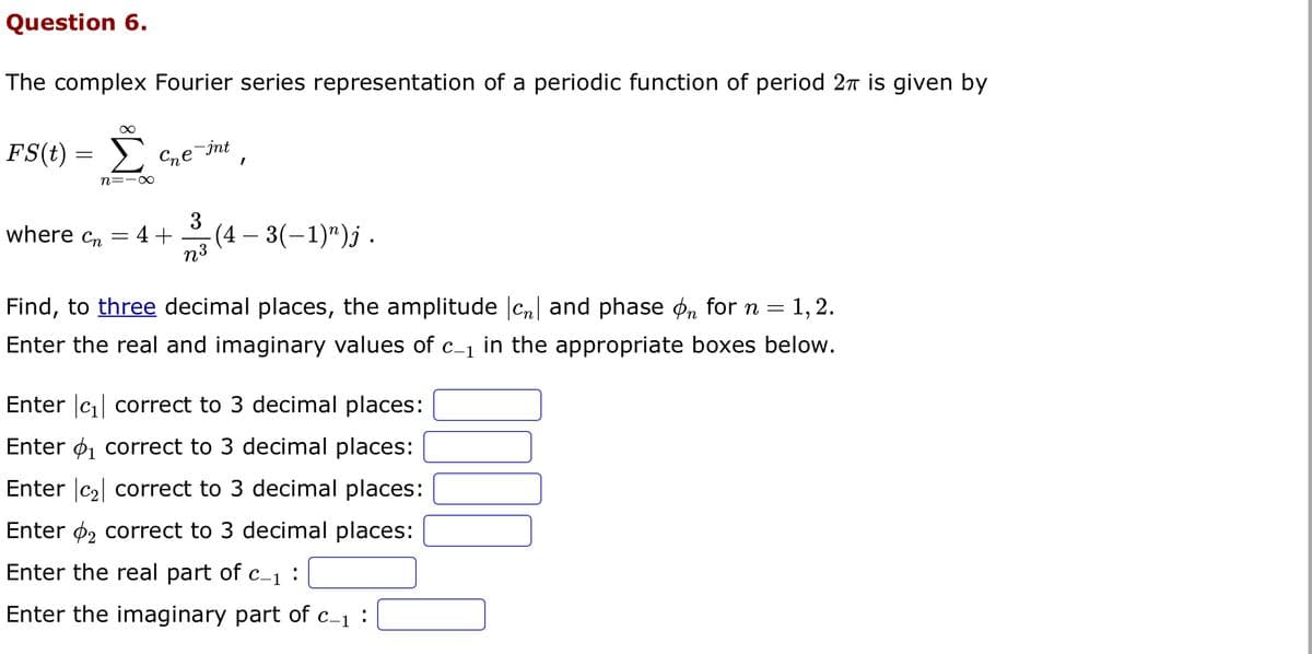 Question 6.
The complex Fourier series representation of a periodic function of period 2π is given by
∞
Σ
n=-∞
FS(t)
=
спе
where cn = 4+
e-int
I
3
73 (4-3(-1) ¹)j.
n³
Find, to three decimal places, the amplitude cn and phase on for n = 1,2.
Enter the real and imaginary values of c_₁ in the appropriate boxes below.
Enter |c₁| correct to 3 decimal places:
Enter ₁ correct to 3 decimal places:
Enter c₂ correct to 3 decimal places:
Enter 2 correct to 3 decimal places:
Enter the real part of c_₁:
Enter the imaginary part of c_1: