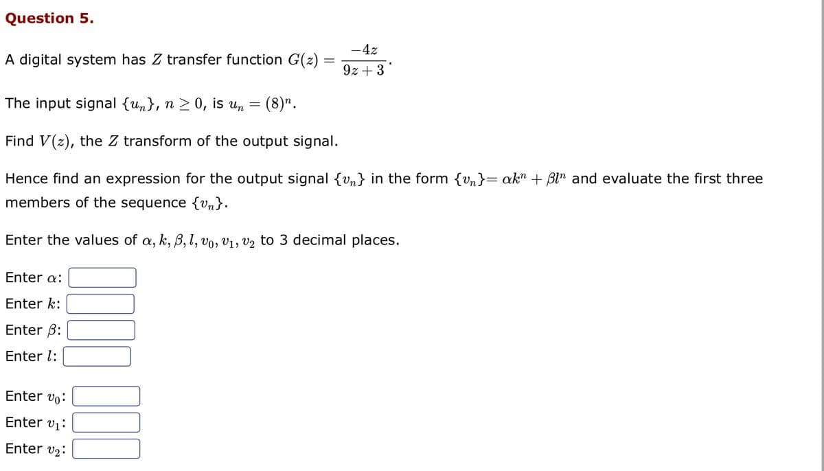 Question 5.
A digital system has Z transfer function G(z)
Enter a:
Enter k:
Enter ß:
Enter 1:
The input signal {un}, n ≥ 0, is un = (8)n.
Find V(z), the Z transform of the output signal.
Hence find an expression for the output signal {v} in the form {v}= akn + Bln and evaluate the first three
members of the sequence {vn}.
Enter the values of a, k, ß, l, vo, V₁, V₂ to 3 decimal places.
Enter vo
0000
=
Enter v₁:
Enter v₂:
- 4z
9z+3