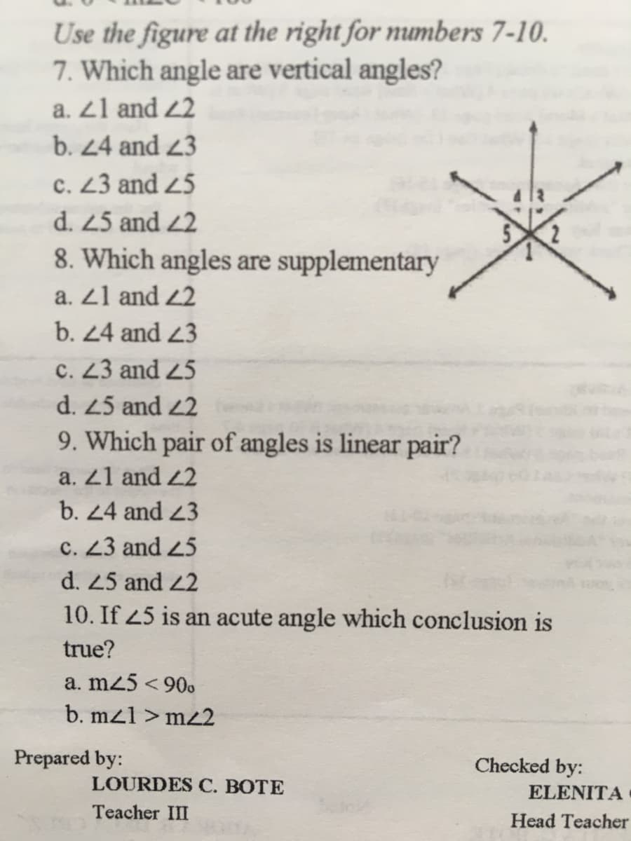 Use the figure at the right for numbers 7-10.
7. Which angle are vertical angles?
a. 21 and 22
b. 24 and 23
c. 23 and 25
d. 25 and 2
8. Which angles are supplementary
a. 21 and 22
b. 24 and 23
C. 23 and 25
d. 25 and 2
9. Which pair of angles is linear pair?
a. 21 and 22
b. 24 and 23
c. 23 and 25
d. 25 and 22
10. If 45 is an acute angle which conclusion is
true?
a. m25 < 90.
b. mz1 > mz2
Prepared by:
Checked by:
LOURDES C. BOTE
ELENITA
Teacher III
Head Teacher
