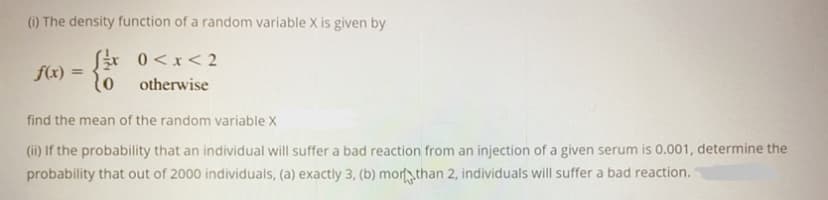 (i) The density function of a random variable X is given by
Sr 0<x< 2
o otherwise
f(x) =
find the mean of the random variable X
(ii) If the probability that an individual will suffer a bad reaction from an injection of a given serum is 0.001, determine the
probability that out of 2000 individuals, (a) exactly 3, (b) mortthan 2, individuals will suffer a bad reaction.
