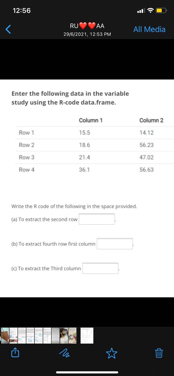 12:56
RU
AA
All Media
29/6/2021, 12:53 PM
Enter the following data in the variable
study using the R-code data.frame.
Column 1
Column 2
Row 1
15.5
14.12
Row 2
18.6
56.23
Row 3
21.4
47.02
Row 4
36.1
56.63
Write the R code of the following in the space provided.
(a) To extract the second row
(b) To extract fourth row first column
(c) To extract the Third column
