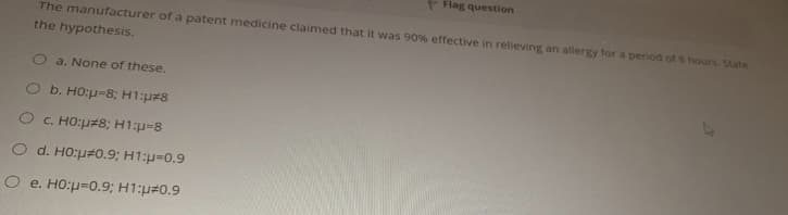 Flag question
The manufacturer of a patent medicine claimed that it was 90% effective in relieving an allergy for a penod of 8 hours. State
the hypothesis.
a. None of these.
O b. HO:p=8; H1:p#8
C. HO:p#8; H1:p-8
O d. HO:p#0.9; H1:p=0.9
O e. HO:p=0.9; H1:p#0.9

