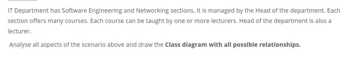 IT Department has Software Engineering and Networking sections. It is managed by the Head of the department. Each
section offers many courses. Each course can be taught by one or more lecturers. Head of the department is also a
lecturer.
Analyse all aspects of the scenario above and draw the Class diagram with all possible relationships.
