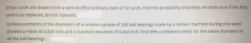 ()Two cards are drawn from a well-shuffled ordinary deck of 52 cards. Find the probability that they are both aces if the first
card is (a) replaced, (b) not replaced.
(ii) Measurements of the diameters of a random sample of 200 ball bearings made by a certain machine during one week
showed a mean of 0.824 inch and a standard deviation of 0.042 inch. Find 99% confidence limits for the mean diameter of
all the ball bearings.
