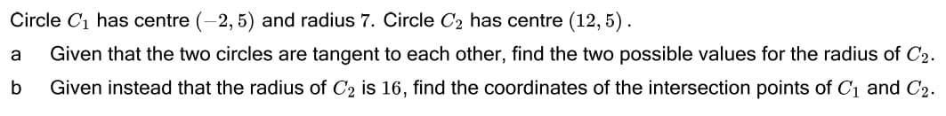 Circle C1 has centre (-2, 5) and radius 7. Circle C2 has centre (12, 5).
a
Given that the two circles are tangent to each other, find the two possible values for the radius of C2.
Given instead that the radius of C2 is 16, find the coordinates of the intersection points of C1 and C2.
