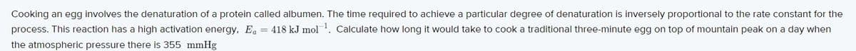 Cooking an egg involves the denaturation of a protein called albumen. The time required to achieve a particular degree of denaturation is inversely proportional to the rate constant for the
process. This reaction has a high activation energy, E, = 418 kJ mol. Calculate how long it would take to cook a traditional three-minute egg on top of mountain peak on a day when
the atmospheric pressure there is 355 mmHg
