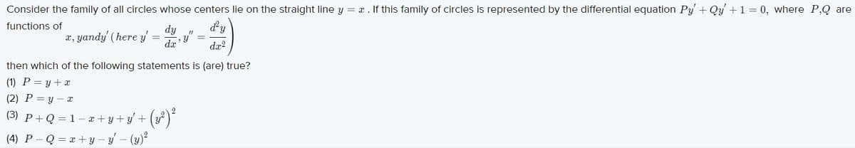 Consider the family of all circles whose centers lie on the straight line y = x . If this family of circles is represented by the differential equation Py + Qy + 1 = 0, where P,Q are
functions of
dy
x, yandy' (here y
dx
dx2
then which of the following statements is (are) true?
(1) P = y + x
(2) P = y - x
(3) P+Q =1- x +y + y +
(4) P - Q = x +y-y
