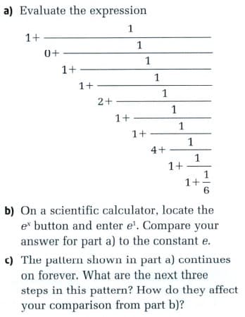 a) Evaluate the expression
1
1+
1
0+
1
1+
1
1+
1
2+
1
1+
1+
1
4+
1
1+
1+
6
b) On a scientific calculator, locate the
e button and enter e'. Compare your
answer for part a) to the constant e.
c) The pattern shown in part a) continues
on forever. What are the next three
steps in this pattern? How do they affect
your comparison from part b)?
