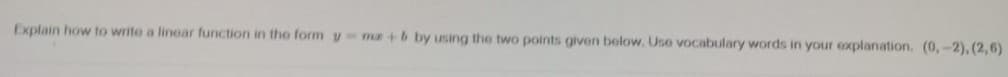 Explain how to write a linear function in the form y ma + b by using the two points given below. Use vocabulary words in your explanation. (0,-2),(2,6)
