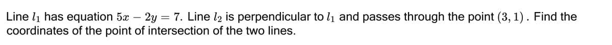 Line l1 has equation 5x – 2y = 7. Line l2 is perpendicular to li and passes through the point (3, 1). Find the
coordinates of the point of intersection of the two lines.
