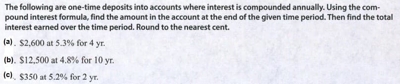 The following are one-time deposits into accounts where interest is compounded annually. Using the com-
pound interest formula, find the amount in the account at the end of the given time period. Then find the total
interest earned over the time period. Round to the nearest cent.
(a). $2,600 at 5.3% for 4 yr.
(b). $12,500 at 4.8% for 10 yr.
(c). $350 at 5.2% for 2 yr.
