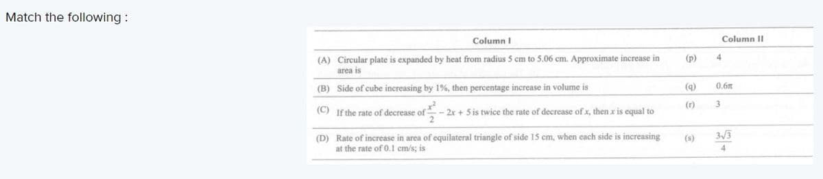 Match the following :
Column I
Column II
(A) Circular plate is expanded by heat from radius 5 cm to 5.06 cm. Approximate increase in
area is
(p)
4
(B) Side of cube increasing by 1%, then percentage increase in volume is
(9)
0.6m
(r)
3
(C) If the rate of decrease of
- 2x + 5 is twice the rate of decrease of x, then x is equal to
3/3
(D) Rate of increase in area of equilateral triangle of side 15 cm, when each side is increasing
at the rate of 0.1 cm/s; is
(s)
4.
