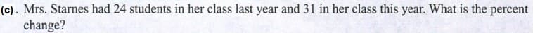 (c). Mrs. Starnes had 24 students in her class last year and 31 in her class this year. What is the percent
change?
