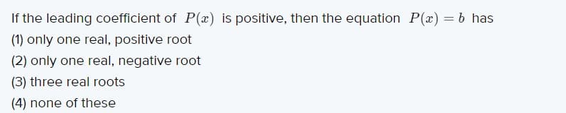 If the leading coefficient of P(x) is positive, then the equation P(x) = b has
(1) only one real, positive root
(2) only one real, negative root
(3) three real roots
(4) none of these
