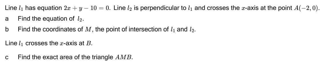 Line lį has equation 2x + y – 10 = 0. Line l2 is perpendicular to l1 and crosses the x-axis at the point A(-2,0).
a
Find the equation of l2.
b
Find the coordinates of M, the point of intersection of l1 and l2.
Line l1 crosses the x-axis at B.
Find the exact area of the triangle AMB.
