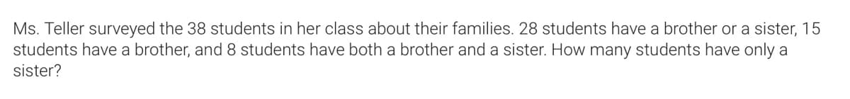 Ms. Teller surveyed the 38 students in her class about their families. 28 students have a brother or a sister, 15
students have a brother, and 8 students have both a brother and a sister. How many students have only a
sister?
