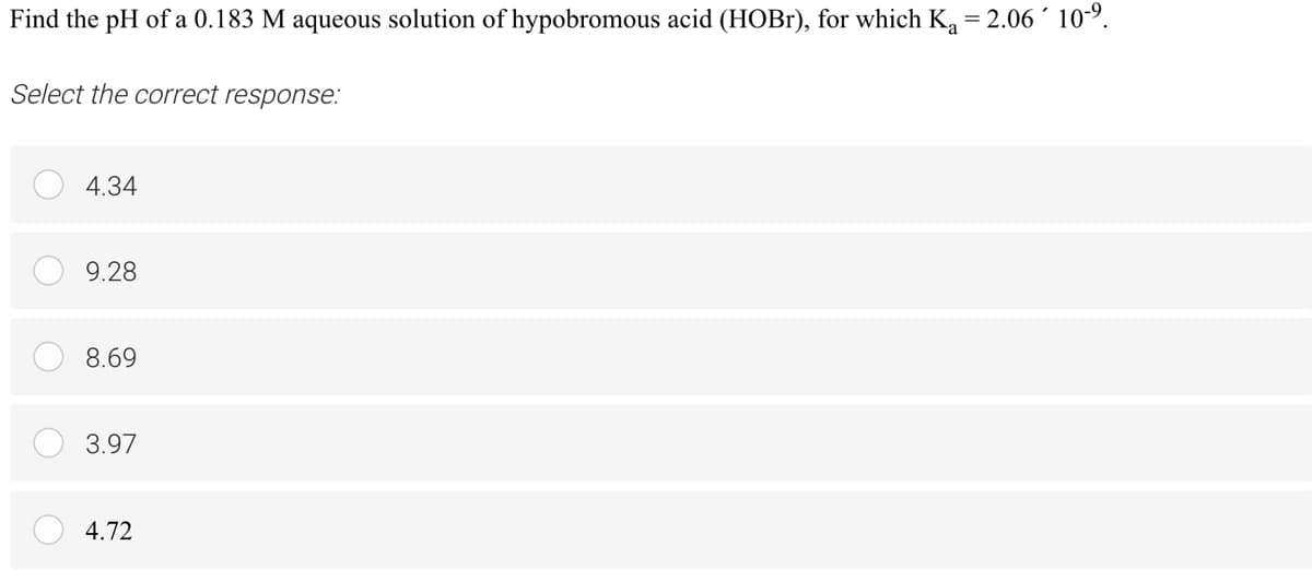 Find the pH of a 0.183 M aqueous solution of hypobromous acid (HOB1), for which K = 2.06 10°.
Select the correct response:
4.34
9.28
8.69
3.97
4.72
