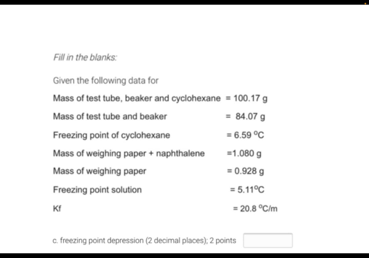 Fill in the blanks:
Given the following data for
Mass of test tube, beaker and cyclohexane = 100.17 g
Mass of test tube and beaker
= 84.07 g
Freezing point of cyclohexane
= 6.59 °C
Mass of weighing paper + naphthalene
=1.080 g
Mass of weighing paper
= 0.928 g
Freezing point solution
= 5.11°C
Kf
= 20.8 °C/m
c. freezing point depression (2 decimal places); 2 points
