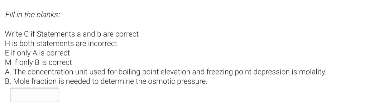 Fill in the blanks:
Write C if Statements a and b are correct
H is both statements are incorrect
E if only A is correct
M if only B is correct
A. The concentration unit used for boiling point elevation and freezing point depression is molality.
B. Mole fraction is needed to determine the osmotic pressure.
