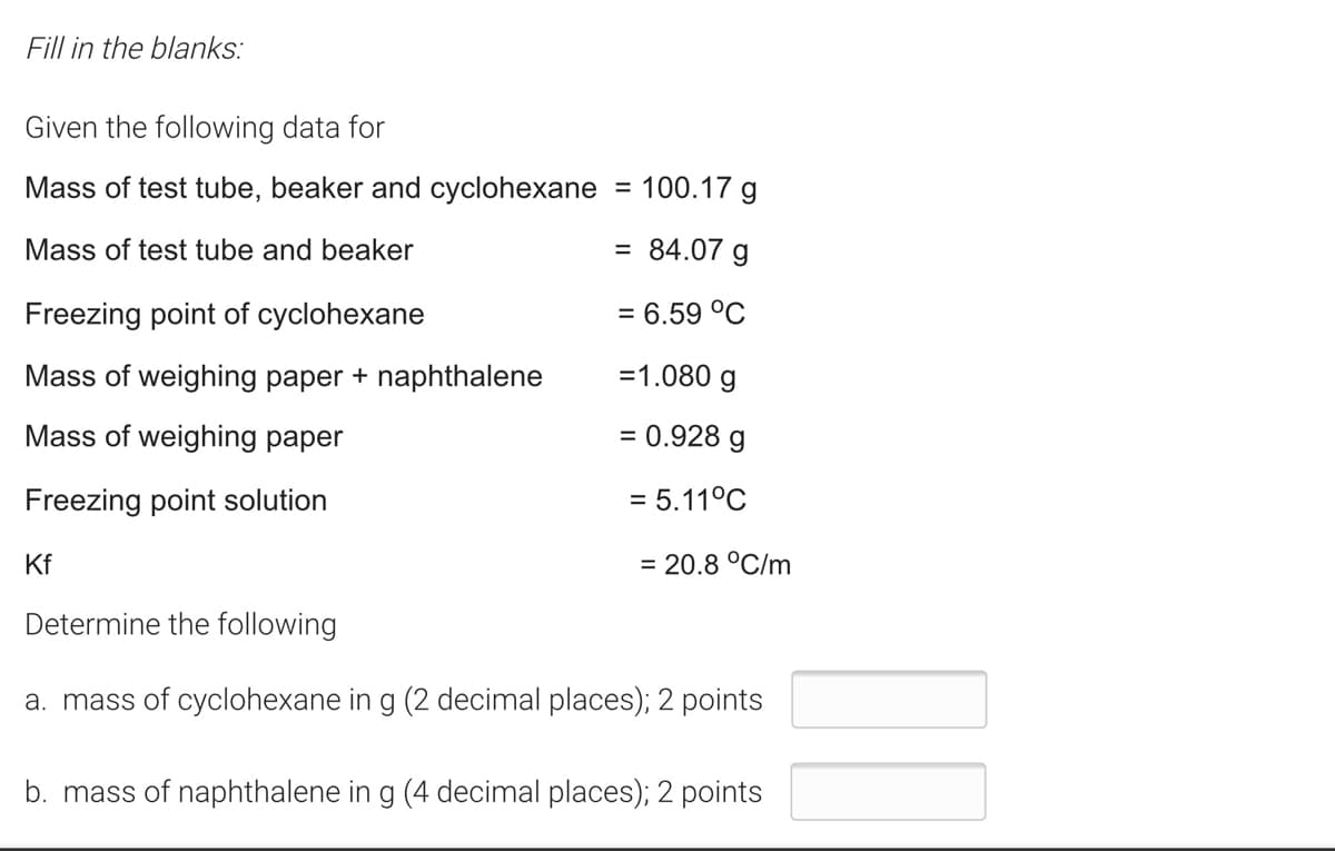 Fill in the blanks:
Given the following data for
Mass of test tube, beaker and cyclohexane = 100.17 g
Mass of test tube and beaker
= 84.07 g
Freezing point of cyclohexane
= 6.59 °C
Mass of weighing paper + naphthalene
=1.080 g
Mass of weighing paper
= 0.928 g
Freezing point solution
= 5.11°C
Kf
= 20.8 °C/m
Determine the following
a. mass of cyclohexane in g (2 decimal places); 2 points
b. mass of naphthalene in g (4 decimal places); 2 points
