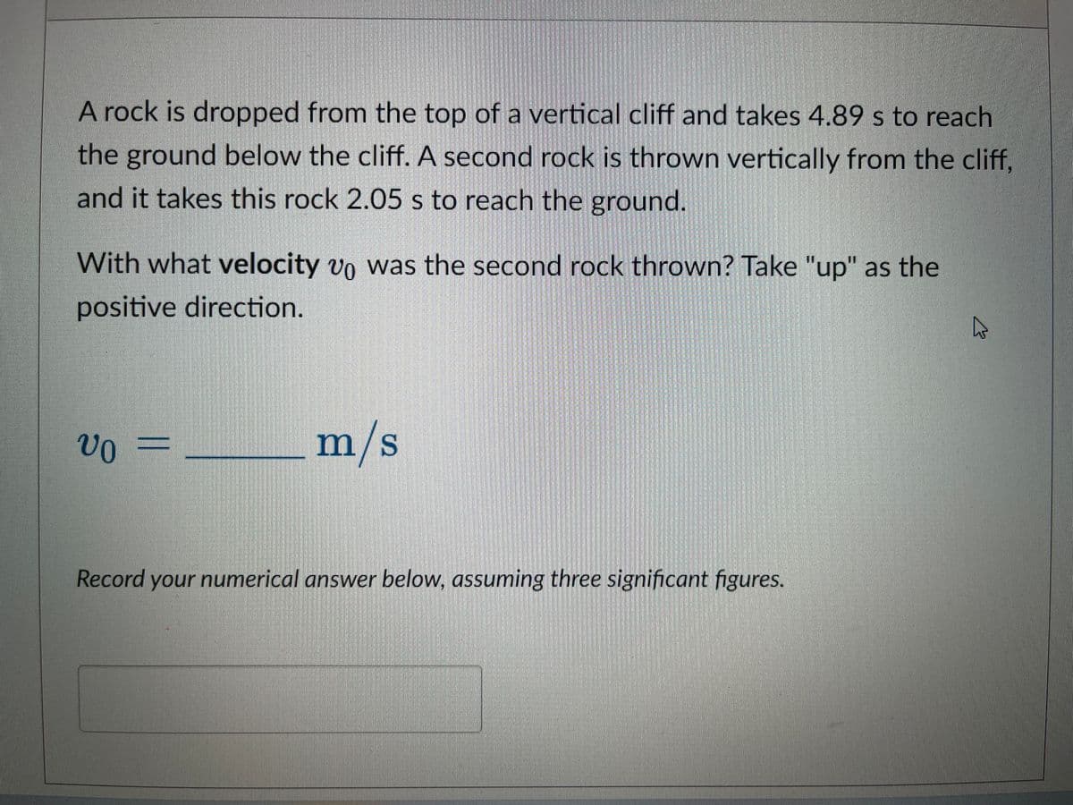 A rock is dropped from the top of a vertical cliff and takes 4.89 s to reach
the ground below the cliff. A second rock is thrown vertically from the cliff,
and it takes this rock 2.05 s to reach the ground.
With what velocity vo was the second rock thrown? Take "up" as the
positive direction.
vo-
=
m/s
Record your numerical answer below, assuming three significant figures.
4