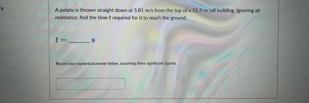 ry
A potato is thrown straight down at 5.81 m/s from the top of a 15.7-m tall building. Ignoring air
resistance, find the time t required for it to reach the ground.
t =
S
Record your numerical answer below, assuming three significant figures.