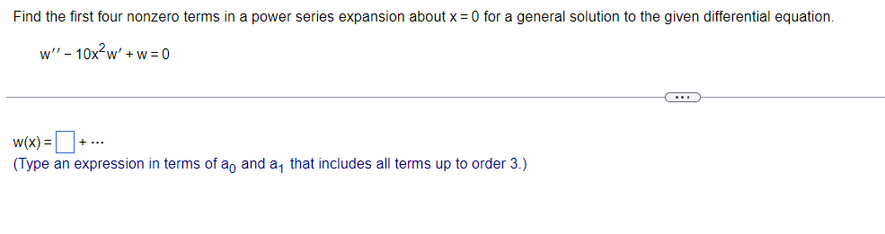 Find the first four nonzero terms in a power series expansion about x = 0 for a general solution to the given differential equation.
w" - 10x²w' + w=0
w(x) = + ...
(Type an expression in terms of ao and a, that includes all terms up to order 3.)
…..