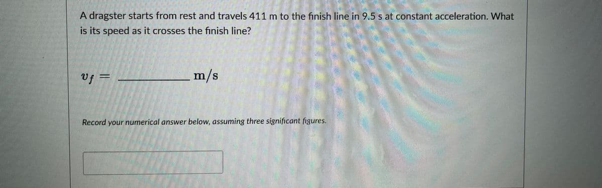 A dragster starts from rest and travels 411 m to the finish line in 9.5 s at constant acceleration. What
is its speed as it crosses the finish line?
Uf =
m/s
Record your numerical answer below, assuming three significant figures.