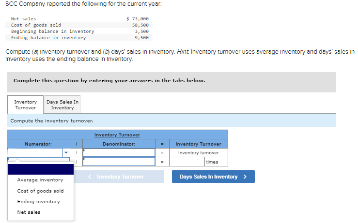 SCC Company reported the following for the current year:
Net sales
Cost of goods sold
Beginning balance in inventory
Ending balance in inventory
$ 73,000
58,500
3,500
9,500
Compute (a) Inventory turnover and (b) days' sales in Inventory. Hint Inventory turnover uses average Inventory and days' sales in
Inventory uses the ending balance in Inventory.
Complete this question by entering your answers in the tabs below.
Inventory Days Sales In
Turnover
Inventory
Compute the inventory turnover.
Numerator:
Average inventory
Cost of goods sold
Ending inventory
Net sales
Inventory Turnover
Denominator:
=
Inventory Turnover
=
Inventory turnover
=
times
< Inventory Turnover
Days Sales In Inventory >