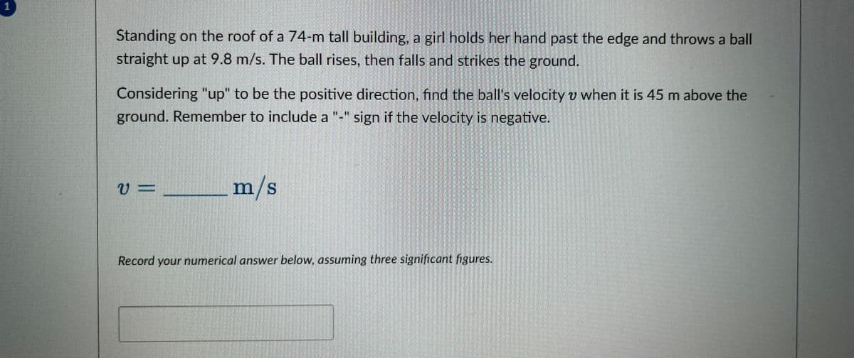 1
Standing on the roof of a 74-m tall building, a girl holds her hand past the edge and throws a ball
straight up at 9.8 m/s. The ball rises, then falls and strikes the ground.
Considering "up" to be the positive direction, find the ball's velocity v when it is 45 m above the
ground. Remember to include a "-" sign if the velocity is negative.
U
V=
m/s
Record your numerical answer below, assuming three significant figures.