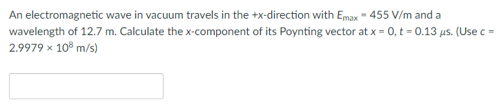 An electromagnetic wave in vacuum travels in the +x-direction with Emax = 455 V/m and a
wavelength of 12.7 m. Calculate the x-component of its Poynting vector at x = 0, t = 0.13 μs. (Use c =
2.9979 × 108 m/s)