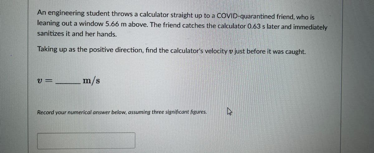 An engineering student throws a calculator straight up to a COVID-quarantined friend, who is
leaning out a window 5.66 m above. The friend catches the calculator 0.63 s later and immediately
sanitizes it and her hands.
Taking up as the positive direction, find the calculator's velocity v just before it was caught.
V =
m/s
Record your numerical answer below, assuming three significant figures.
4