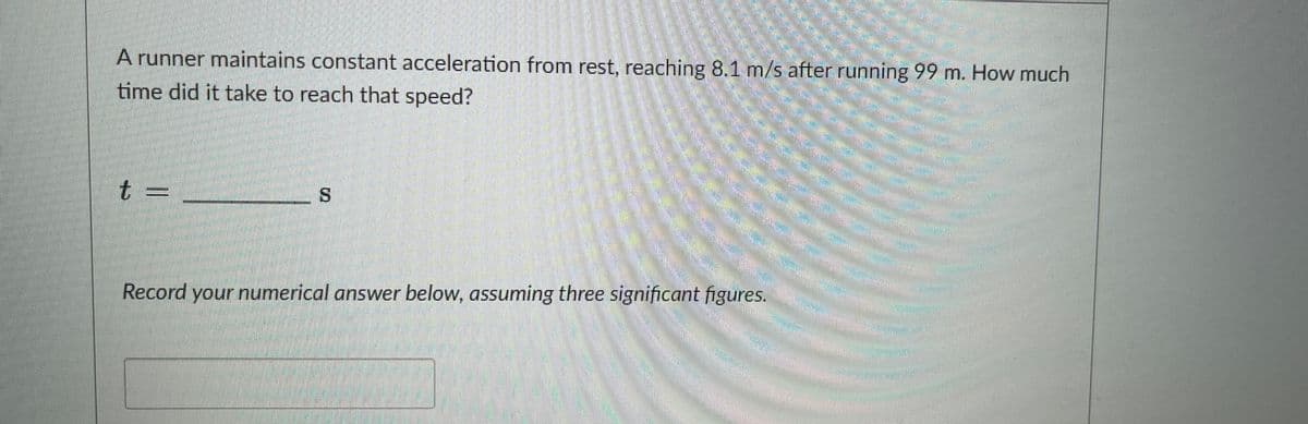 A runner maintains constant acceleration from rest, reaching 8.1 m/s after running 99 m. How much
time did it take to reach that speed?
t =
****
Record your numerical answer below, assuming three significant figures.