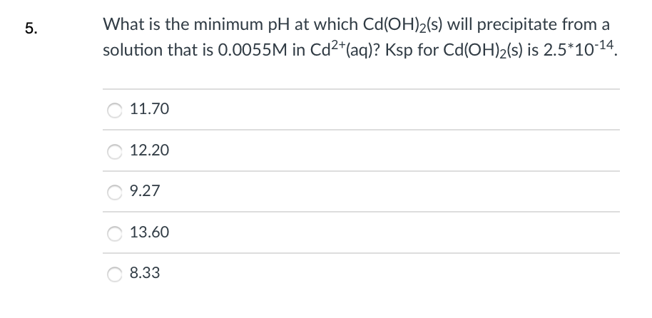 5.
What is the minimum pH at which Cd(OH)2(s) will precipitate from a
solution that is 0.0055M in Cd²*(aq)? Ksp for Cd(OH)2(s) is 2.5*1014.
11.70
12.20
9.27
13.60
8.33
